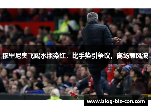 穆里尼奥飞踢水瓶染红，比手势引争议，离场惹风波
